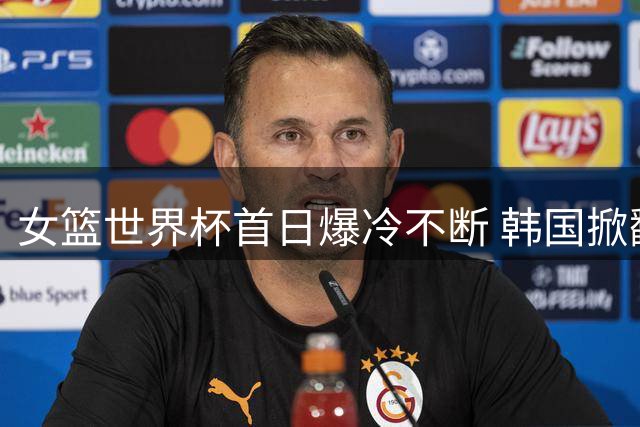 女篮世界杯首日爆冷不断 韩国掀翻强敌中国遭遇败绩